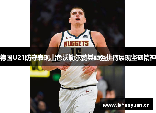 德国U21防守表现出色沃勒尔赞其顽强拼搏展现坚韧精神 德国U21防守表现出色沃勒尔赞其顽强拼搏展现坚韧精神