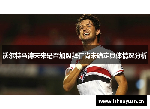 沃尔特马德未来是否加盟拜仁尚未确定具体情况分析