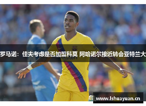 罗马诺:佳夫考虑是否加盟科莫 阿哈诺尔接近转会亚特兰大 罗马诺:佳夫考虑是否加盟科莫 阿哈诺尔接近转会亚特兰大