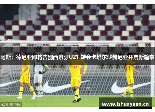 阿斯：德尼亚即将告别西班牙U21 转会卡塔尔沙赫尼亚开启新篇章