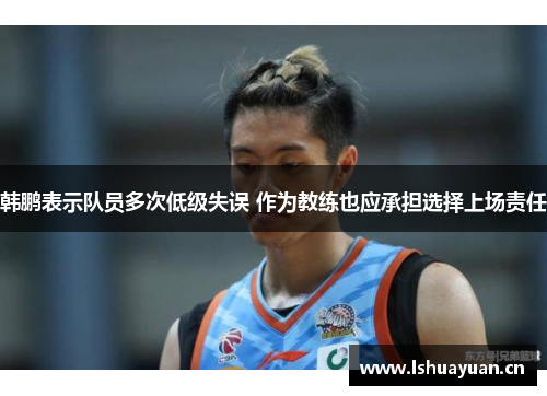 韩鹏表示队员多次低级失误 作为教练也应承担选择上场责任 韩鹏表示队员多次低级失误 作为教练也应承担选择上场责任