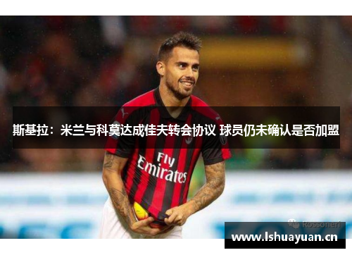 斯基拉:米兰与科莫达成佳夫转会协议 球员仍未确认是否加盟 斯基拉:米兰与科莫达成佳夫转会协议 球员仍未确认是否加盟