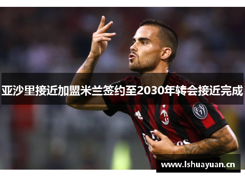 亚沙里接近加盟米兰签约至2030年转会接近完成 亚沙里接近加盟米兰签约至2030年转会接近完成